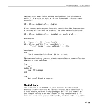 Capture Information About Exceptions
When throwing an exception, compose an appropriate error message and
save it to the MException object at the time you construct the object using
the syntax
ME = MException(identifier, string)
If your message string requires formatting specifications, like those available
with the sprintf function, use this syntax for the MException constructor:
ME = MException(identifier, formatstring, arg1, arg2, ...)
For example,
S = 'Accounts'; f1 = 'ClientName';
ME = MException('AcctError:Incomplete', ...
'Field ''%s.%s'' is not defined.', S, f1);
ME.message
ans =
Field 'Accounts.ClientName' is not defined.
When responding to an exception, you can extract the error message from the
MException object as follows:
try
surf
catch ME
msg = ME.message
end
msg =
Not enough input arguments.
The Call Stack
The stack field of the MException object identifies the line number,
function, and filename where the error was detected. If the error occurs in
a called function, as in the following example, the stack field contains the
line number, function name, and filename not only for the location of the
immediate error, but also for each of the calling functions. In this case, stack
23-11
 