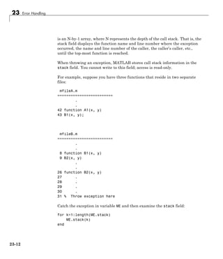 23 Error Handling
is an N-by-1 array, where N represents the depth of the call stack. That is, the
stack field displays the function name and line number where the exception
occurred, the name and line number of the caller, the caller’s caller, etc.,
until the top-most function is reached.
When throwing an exception, MATLAB stores call stack information in the
stack field. You cannot write to this field; access is read-only.
For example, suppose you have three functions that reside in two separate
files:
mfileA.m
=========================
.
.
42 function A1(x, y)
43 B1(x, y);
mfileB.m
=========================
.
.
8 function B1(x, y)
9 B2(x, y)
.
.
26 function B2(x, y)
27 .
28 .
29 .
30 .
31 % Throw exception here
Catch the exception in variable ME and then examine the stack field:
for k=1:length(ME.stack)
ME.stack(k)
end
23-12
 