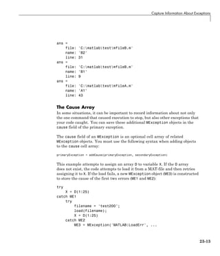 Capture Information About Exceptions
ans =
file: 'C:matlabtestmfileB.m'
name: 'B2'
line: 31
ans =
file: 'C:matlabtestmfileB.m'
name: 'B1'
line: 9
ans =
file: 'C:matlabtestmfileA.m'
name: 'A1'
line: 43
The Cause Array
In some situations, it can be important to record information about not only
the one command that caused execution to stop, but also other exceptions that
your code caught. You can save these additional MException objects in the
cause field of the primary exception.
The cause field of an MException is an optional cell array of related
MException objects. You must use the following syntax when adding objects
to the cause cell array:
primaryException = addCause(primaryException, secondaryException)
This example attempts to assign an array D to variable X. If the D array
does not exist, the code attempts to load it from a MAT-file and then retries
assigning it to X. If the load fails, a new MException object (ME3) is constructed
to store the cause of the first two errors (ME1 and ME2):
try
X = D(1:25)
catch ME1
try
filename = 'test200';
load(filename);
X = D(1:25)
catch ME2
ME3 = MException('MATLAB:LoadErr', ...
23-13
 