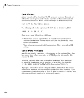 2 Program Components
Date Vectors
A date vector is a 1-by-6 matrix of double-precision numbers. Elements of a
date vector are integer valued, with the exception of the seconds element,
which can be fractional. A date vector is arranged in the following order:
year month day hour minute second
The following date vector represents 10:45:07 AM on October 24, 2012:
[2012 10 24 10 45 07]
Date vectors must follow these guidelines:
• Date vectors have no separate field in which to specify milliseconds.
However, the seconds field has a fractional part and accurately keeps
the milliseconds field.
• Time values are expressed in 24-hour notation. There is no AM or PM
setting.
Serial Date Numbers
A serial date number represents a calendar date as the number of days that
has passed since a fixed base date. In MATLAB, serial date number 1 is
January 1, 0000.
MATLAB also uses serial time to represent fractions of days beginning
at midnight; for example, 6 p.m. equals 0.75 serial days. So the string
'31-Oct-2003, 6:00 PM' in MATLAB is date number 731885.75.
If you pass date vectors or date strings to a MATLAB function that accepts
such inputs, MATLAB first converts the input to serial date numbers. If you
are working with a large number of dates or doing extensive calculations with
dates, use serial date numbers for better performance.
2-18
 