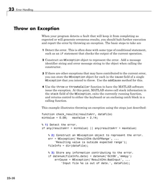 23 Error Handling
Throw an Exception
When your program detects a fault that will keep it from completing as
expected or will generate erroneous results, you should halt further execution
and report the error by throwing an exception. The basic steps to take are
1 Detect the error. This is often done with some type of conditional statement,
such as an if statement that checks the output of the current operation.
2 Construct an MException object to represent the error. Add a message
identifier string and error message string to the object when calling the
constructor.
3 If there are other exceptions that may have contributed to the current error,
you can store the MException object for each in the cause field of a single
MException that you intend to throw. Use the addCause method for this.
4 Use the throw or throwAsCaller function to have the MATLAB software
issue the exception. At this point, MATLAB stores call stack information in
the stack field of the MException, exits the currently running function,
and returns control to either the keyboard or an enclosing catch block in a
calling function.
This example illustrates throwing an exception using the steps just described:
function check_results(resultsArr, dataFile)
minValue = 0.09; maxValue = 2.14;
% 1) Detect the error.
if any(resultsArr < minValue) || any(resultsArr > maxValue)
% 2) Construct an MException object to represent the error.
err = MException('ResultChk:OutOfRange', ...
'Resulting value is outside expected range');
fileInfo = dir(dataFile);
% 3) Store any information contributing to the error.
if datenum(fileInfo.date) < datenum('Oct09','mmmyy')
errCause = MException('ResultChk:BadInput', ...
'Input file %s is out of date.', dataFile);
23-16
 