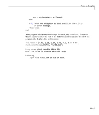 Throw an Exception
err = addCause(err, errCause);
end
% 4) Throw the exception to stop execution and display
an error message.
throw(err)
end
If the program detects the OutOfRange condition, the throw(err) statement
throws an exception at the end. If the BadInput condition is also detected, the
program also displays this as the cause:
resultsArr = [1.63, 2.05, 0.91, 2.16, 1.5, 2.11 0.72];
check_results(resultsArr, 'run33.dat')
Error using check_results (line 20)
Resulting value is outside expected range
Caused by:
Input file run33.dat is out of date.
23-17
 
