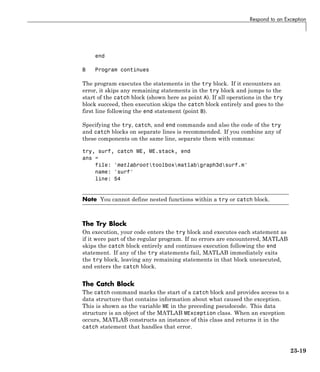Respond to an Exception
end
B Program continues
The program executes the statements in the try block. If it encounters an
error, it skips any remaining statements in the try block and jumps to the
start of the catch block (shown here as point A). If all operations in the try
block succeed, then execution skips the catch block entirely and goes to the
first line following the end statement (point B).
Specifying the try, catch, and end commands and also the code of the try
and catch blocks on separate lines is recommended. If you combine any of
these components on the same line, separate them with commas:
try, surf, catch ME, ME.stack, end
ans =
file: 'matlabroottoolboxmatlabgraph3dsurf.m'
name: 'surf'
line: 54
Note You cannot define nested functions within a try or catch block.
The Try Block
On execution, your code enters the try block and executes each statement as
if it were part of the regular program. If no errors are encountered, MATLAB
skips the catch block entirely and continues execution following the end
statement. If any of the try statements fail, MATLAB immediately exits
the try block, leaving any remaining statements in that block unexecuted,
and enters the catch block.
The Catch Block
The catch command marks the start of a catch block and provides access to a
data structure that contains information about what caused the exception.
This is shown as the variable ME in the preceding pseudocode. This data
structure is an object of the MATLAB MException class. When an exception
occurs, MATLAB constructs an instance of this class and returns it in the
catch statement that handles that error.
23-19
 