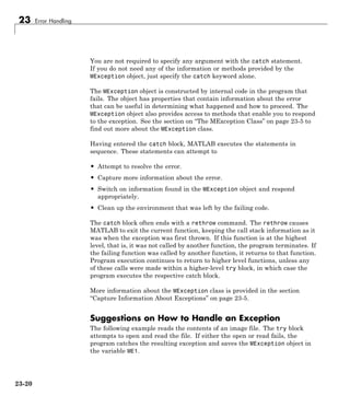 23 Error Handling
You are not required to specify any argument with the catch statement.
If you do not need any of the information or methods provided by the
MException object, just specify the catch keyword alone.
The MException object is constructed by internal code in the program that
fails. The object has properties that contain information about the error
that can be useful in determining what happened and how to proceed. The
MException object also provides access to methods that enable you to respond
to the exception. See the section on “The MException Class” on page 23-5 to
find out more about the MException class.
Having entered the catch block, MATLAB executes the statements in
sequence. These statements can attempt to
• Attempt to resolve the error.
• Capture more information about the error.
• Switch on information found in the MException object and respond
appropriately.
• Clean up the environment that was left by the failing code.
The catch block often ends with a rethrow command. The rethrow causes
MATLAB to exit the current function, keeping the call stack information as it
was when the exception was first thrown. If this function is at the highest
level, that is, it was not called by another function, the program terminates. If
the failing function was called by another function, it returns to that function.
Program execution continues to return to higher level functions, unless any
of these calls were made within a higher-level try block, in which case the
program executes the respective catch block.
More information about the MException class is provided in the section
“Capture Information About Exceptions” on page 23-5.
Suggestions on How to Handle an Exception
The following example reads the contents of an image file. The try block
attempts to open and read the file. If either the open or read fails, the
program catches the resulting exception and saves the MException object in
the variable ME1.
23-20
 