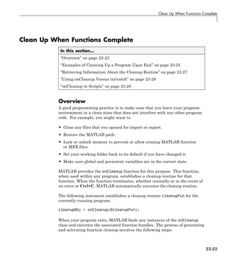 Clean Up When Functions Complete
Clean Up When Functions Complete
In this section...
“Overview” on page 23-23
“Examples of Cleaning Up a Program Upon Exit” on page 23-25
“Retrieving Information About the Cleanup Routine” on page 23-27
“Using onCleanup Versus try/catch” on page 23-28
“onCleanup in Scripts” on page 23-28
Overview
A good programming practice is to make sure that you leave your program
environment in a clean state that does not interfere with any other program
code. For example, you might want to
• Close any files that you opened for import or export.
• Restore the MATLAB path.
• Lock or unlock memory to prevent or allow erasing MATLAB function
or MEX-files.
• Set your working folder back to its default if you have changed it.
• Make sure global and persistent variables are in the correct state.
MATLAB provides the onCleanup function for this purpose. This function,
when used within any program, establishes a cleanup routine for that
function. When the function terminates, whether normally or in the event of
an error or Ctrl+C, MATLAB automatically executes the cleanup routine.
The following statement establishes a cleanup routine cleanupFun for the
currently running program:
cleanupObj = onCleanup(@cleanupFun);
When your program exits, MATLAB finds any instances of the onCleanup
class and executes the associated function handles. The process of generating
and activating function cleanup involves the following steps:
23-23
 