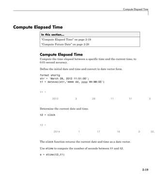 Compute Elapsed Time
Compute Elapsed Time
In this section...
“Compute Elapsed Time” on page 2-19
“Compute Future Date” on page 2-20
Compute Elapsed Time
Compute the time elapsed between a specific time and the current time, to
0.01-second accuracy.
Define the initial date and time and convert to date vector form.
format shortg
str = 'March 28, 2012 11:51:00';
t1 = datevec(str,'mmmm dd, yyyy HH:MM:SS')
t1 =
2012 3 28 11 51 0
Determine the current date and time.
t2 = clock
t2 =
2014 1 17 16 0 30.
The clock function returns the current date and time as a date vector.
Use etime to compute the number of seconds between t1 and t2.
e = etime(t2,t1)
2-19
 