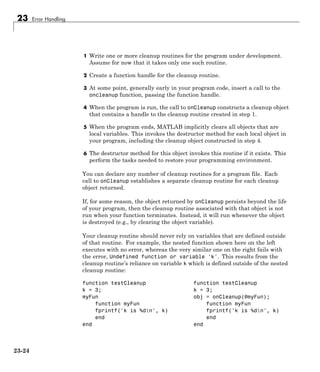 23 Error Handling
1 Write one or more cleanup routines for the program under development.
Assume for now that it takes only one such routine.
2 Create a function handle for the cleanup routine.
3 At some point, generally early in your program code, insert a call to the
oncleanup function, passing the function handle.
4 When the program is run, the call to onCleanup constructs a cleanup object
that contains a handle to the cleanup routine created in step 1.
5 When the program ends, MATLAB implicitly clears all objects that are
local variables. This invokes the destructor method for each local object in
your program, including the cleanup object constructed in step 4.
6 The destructor method for this object invokes this routine if it exists. This
perform the tasks needed to restore your programming environment.
You can declare any number of cleanup routines for a program file. Each
call to onCleanup establishes a separate cleanup routine for each cleanup
object returned.
If, for some reason, the object returned by onCleanup persists beyond the life
of your program, then the cleanup routine associated with that object is not
run when your function terminates. Instead, it will run whenever the object
is destroyed (e.g., by clearing the object variable).
Your cleanup routine should never rely on variables that are defined outside
of that routine. For example, the nested function shown here on the left
executes with no error, whereas the very similar one on the right fails with
the error, Undefined function or variable 'k'. This results from the
cleanup routine’s reliance on variable k which is defined outside of the nested
cleanup routine:
function testCleanup function testCleanup
k = 3; k = 3;
myFun obj = onCleanup(@myFun);
function myFun function myFun
fprintf('k is %dn', k) fprintf('k is %dn', k)
end end
end end
23-24
 