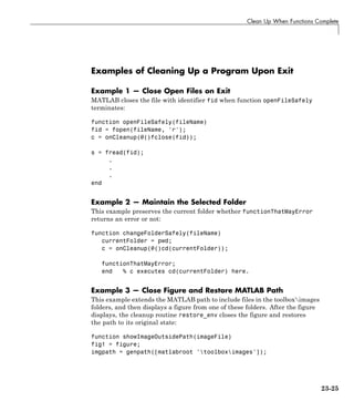 Clean Up When Functions Complete
Examples of Cleaning Up a Program Upon Exit
Example 1 — Close Open Files on Exit
MATLAB closes the file with identifier fid when function openFileSafely
terminates:
function openFileSafely(fileName)
fid = fopen(fileName, 'r');
c = onCleanup(@()fclose(fid));
s = fread(fid);
.
.
.
end
Example 2 — Maintain the Selected Folder
This example preserves the current folder whether functionThatMayError
returns an error or not:
function changeFolderSafely(fileName)
currentFolder = pwd;
c = onCleanup(@()cd(currentFolder));
functionThatMayError;
end % c executes cd(currentFolder) here.
Example 3 — Close Figure and Restore MATLAB Path
This example extends the MATLAB path to include files in the toolboximages
folders, and then displays a figure from one of these folders. After the figure
displays, the cleanup routine restore_env closes the figure and restores
the path to its original state:
function showImageOutsidePath(imageFile)
fig1 = figure;
imgpath = genpath([matlabroot 'toolboximages']);
23-25
 