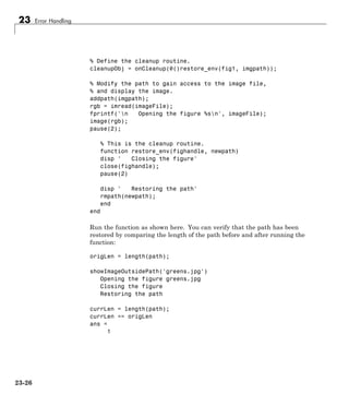 23 Error Handling
% Define the cleanup routine.
cleanupObj = onCleanup(@()restore_env(fig1, imgpath));
% Modify the path to gain access to the image file,
% and display the image.
addpath(imgpath);
rgb = imread(imageFile);
fprintf('n Opening the figure %sn', imageFile);
image(rgb);
pause(2);
% This is the cleanup routine.
function restore_env(fighandle, newpath)
disp ' Closing the figure'
close(fighandle);
pause(2)
disp ' Restoring the path'
rmpath(newpath);
end
end
Run the function as shown here. You can verify that the path has been
restored by comparing the length of the path before and after running the
function:
origLen = length(path);
showImageOutsidePath('greens.jpg')
Opening the figure greens.jpg
Closing the figure
Restoring the path
currLen = length(path);
currLen == origLen
ans =
1
23-26
 