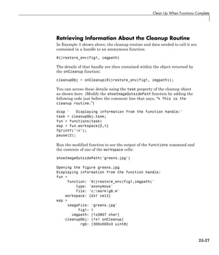 Clean Up When Functions Complete
Retrieving Information About the Cleanup Routine
In Example 3 shown above, the cleanup routine and data needed to call it are
contained in a handle to an anonymous function:
@()restore_env(fig1, imgpath)
The details of that handle are then contained within the object returned by
the onCleanup function:
cleanupObj = onCleanup(@()restore_env(fig1, imgpath));
You can access these details using the task property of the cleanup object
as shown here. (Modify the showImageOutsidePath function by adding the
following code just before the comment line that says, “% This is the
cleanup routine.”)
disp ' Displaying information from the function handle:'
task = cleanupObj.task;
fun = functions(task)
wsp = fun.workspace{2,1}
fprintf('n');
pause(2);
Run the modified function to see the output of the functions command and
the contents of one of the workspace cells:
showImageOutsidePath('greens.jpg')
Opening the figure greens.jpg
Displaying information from the function handle:
fun =
function: '@()restore_env(fig1,imgpath)'
type: 'anonymous'
file: 'c:workg6.m'
workspace: {2x1 cell}
wsp =
imageFile: 'greens.jpg'
fig1: 1
imgpath: [1x3957 char]
cleanupObj: [1x1 onCleanup]
rgb: [300x500x3 uint8]
23-27
 