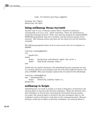 23 Error Handling
task: @()restore_env(fig1,imgpath)
Closing the figure
Restoring the path
Using onCleanup Versus try/catch
Another way to run a cleanup routine when a function terminates
unexpectedly is to use a try, catch statement. There are limitations to
using this technique however. If the user ends the program by typing Ctrl+C,
MATLAB immediately exits the try block, and the cleanup routine never
executes. The cleanup routine also does not run when you exit the function
normally.
The following program cleans up if an error occurs, but not in response to
Ctrl+C:
function cleanupByCatch
try
pause(10);
catch
disp(' Collecting information about the error')
disp(' Executing cleanup tasks')
end
Unlike the try/catch statement, the onCleanup function responds not only
to a normal exit from your program and any error that might be thrown, but
also to Ctrl+C. This next example replaces the try/catch with onCleanup:
function cleanupByFunc
obj = onCleanup(@()...
disp(' Executing cleanup tasks'));
pause(10);
onCleanup in Scripts
onCleanup does not work in scripts as it does in functions. In functions, the
cleanup object is stored in the function workspace. When the function exits,
this workspace is cleared thus executing the associated cleanup routine.
In scripts, the cleanup object is stored in the base workspace (that is, the
workspace used in interactive work done at the command prompt). Because
exiting a script has no effect on the base workspace, the cleanup object is
23-28
 