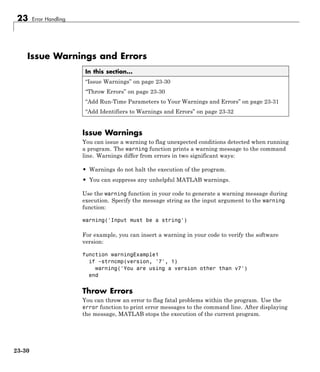 23 Error Handling
Issue Warnings and Errors
In this section...
“Issue Warnings” on page 23-30
“Throw Errors” on page 23-30
“Add Run-Time Parameters to Your Warnings and Errors” on page 23-31
“Add Identifiers to Warnings and Errors” on page 23-32
Issue Warnings
You can issue a warning to flag unexpected conditions detected when running
a program. The warning function prints a warning message to the command
line. Warnings differ from errors in two significant ways:
• Warnings do not halt the execution of the program.
• You can suppress any unhelpful MATLAB warnings.
Use the warning function in your code to generate a warning message during
execution. Specify the message string as the input argument to the warning
function:
warning('Input must be a string')
For example, you can insert a warning in your code to verify the software
version:
function warningExample1
if ~strncmp(version, '7', 1)
warning('You are using a version other than v7')
end
Throw Errors
You can throw an error to flag fatal problems within the program. Use the
error function to print error messages to the command line. After displaying
the message, MATLAB stops the execution of the current program.
23-30
 