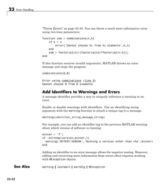 23 Error Handling
“Throw Errors” on page 23-30. You can throw a much more informative error
using run-time parameters:
function com = combinations(n,k)
if k > n
error('Cannot choose %i from %i elements',k,n)
end
com = factorial(n)/(factorial(k)*factorial(n-k));
end
If this function receives invalid arguments, MATLAB throws an error
message and stops the program:
combinations(6,9)
Error using combinations (line 3)
Cannot choose 9 from 6 elements
Add Identifiers to Warnings and Errors
A message identifier provides a way to uniquely reference a warning or an
error.
Enable or disable warnings with identifiers. Use an identifying string
argument with the warning function to attach a unique tag to a message:
warning(identifier_string,message_string)
For example, you can add an identifier tag to the previous MATLAB warning
about which version of software is running:
minver = '7';
if ~strncmp(version,minver,1)
warning('MYTEST:VERCHK','Running a version other than v%s',minver)
end
Adding an identifier to an error message allows for negative testing. However,
adding and recovering more information from errors often requires working
with MException objects.
See Also warning | lastwarn | warndlg | MException
23-32
 