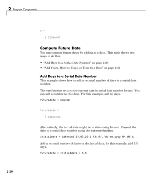 2 Program Components
e =
5.7039e+07
Compute Future Date
You can compute future dates by adding to a date. This topic shows two
ways to do this.
• “Add Days to a Serial Date Number” on page 2-20
• “Add Years, Months, Days, or Time to a Date” on page 2-21
Add Days to a Serial Date Number
This example shows how to add a rational number of days to a serial date
number.
The now function returns the current date in serial date number format. You
can add a number to this date. For this example, add 50 days.
futuredate = now+50
futuredate =
7.3567e+05
Alternatively, the initial date might be in date string format. Convert the
date to a serial date number using the datenum function.
initialdate = datenum('21.03.2012 13:15','dd.mm.yyyy HH:MM');
Add a rational number of dates to the initial date. In this example, add 5.5
days.
futuredate = initialdate + 5.5
2-20
 