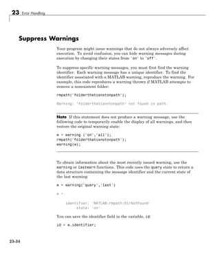 23 Error Handling
Suppress Warnings
Your program might issue warnings that do not always adversely affect
execution. To avoid confusion, you can hide warning messages during
execution by changing their states from 'on' to 'off'.
To suppress specific warning messages, you must first find the warning
identifier. Each warning message has a unique identifier. To find the
identifier associated with a MATLAB warning, reproduce the warning. For
example, this code reproduces a warning thrown if MATLAB attempts to
remove a nonexistent folder:
rmpath('folderthatisnotonpath');
Warning: "folderthatisnotonpath" not found in path.
Note If this statement does not produce a warning message, use the
following code to temporarily enable the display of all warnings, and then
restore the original warning state:
w = warning ('on','all');
rmpath('folderthatisnotonpath');
warning(w);
To obtain information about the most recently issued warning, use the
warning or lastwarn functions. This code uses the query state to return a
data structure containing the message identifier and the current state of
the last warning:
w = warning('query','last')
w =
identifier: 'MATLAB:rmpath:DirNotFound'
state: 'on'
You can save the identifier field in the variable, id:
id = w.identifier;
23-34
 