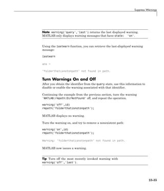 Suppress Warnings
Note warning('query','last') returns the last displayed warning.
MATLAB only displays warning messages that have state: 'on'.
Using the lastwarn function, you can retrieve the last-displayed warning
message:
lastwarn
ans =
"folderthatisnotonpath" not found in path.
Turn Warnings On and Off
After you obtain the identifier from the query state, use this information to
disable or enable the warning associated with that identifier.
Continuing the example from the previous section, turn the warning
'MATLAB:rmpath:DirNotFound' off, and repeat the operation.
warning('off',id)
rmpath('folderthatisnotonpath');
MATLAB displays no warning.
Turn the warning on, and try to remove a nonexistent path:
warning('on',id)
rmpath('folderthatisnotonpath');
Warning: "folderthatisnotonpath" not found in path.
MATLAB now issues a warning.
Tip Turn off the most recently invoked warning with
warning('off','last').
23-35
 