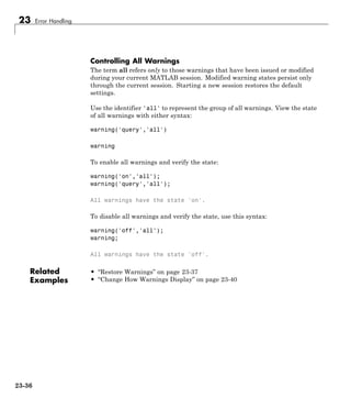 23 Error Handling
Controlling All Warnings
The term all refers only to those warnings that have been issued or modified
during your current MATLAB session. Modified warning states persist only
through the current session. Starting a new session restores the default
settings.
Use the identifier 'all' to represent the group of all warnings. View the state
of all warnings with either syntax:
warning('query','all')
warning
To enable all warnings and verify the state:
warning('on','all');
warning('query','all');
All warnings have the state 'on'.
To disable all warnings and verify the state, use this syntax:
warning('off','all');
warning;
All warnings have the state 'off'.
Related
Examples
• “Restore Warnings” on page 23-37
• “Change How Warnings Display” on page 23-40
23-36
 