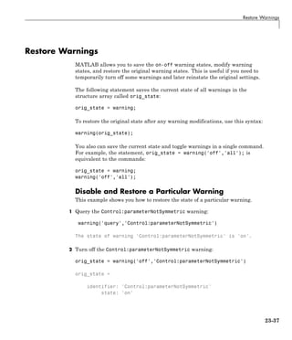 Restore Warnings
Restore Warnings
MATLAB allows you to save the on-off warning states, modify warning
states, and restore the original warning states. This is useful if you need to
temporarily turn off some warnings and later reinstate the original settings.
The following statement saves the current state of all warnings in the
structure array called orig_state:
orig_state = warning;
To restore the original state after any warning modifications, use this syntax:
warning(orig_state);
You also can save the current state and toggle warnings in a single command.
For example, the statement, orig_state = warning('off','all'); is
equivalent to the commands:
orig_state = warning;
warning('off','all');
Disable and Restore a Particular Warning
This example shows you how to restore the state of a particular warning.
1 Query the Control:parameterNotSymmetric warning:
warning('query','Control:parameterNotSymmetric')
The state of warning 'Control:parameterNotSymmetric' is 'on'.
2 Turn off the Control:parameterNotSymmetric warning:
orig_state = warning('off','Control:parameterNotSymmetric')
orig_state =
identifier: 'Control:parameterNotSymmetric'
state: 'on'
23-37
 