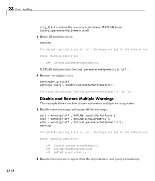 23 Error Handling
orig_state contains the warning state before MATLAB turns
Control:parameterNotSymmetric off.
3 Query all warning states:
warning
The default warning state is 'on'. Warnings not set to the default are
State Warning Identifier
off Control:parameterNotSymmetric
MATLAB indicates that Control:parameterNotSymmetric is 'off'.
4 Restore the original state:
warning(orig_state)
warning('query','Control:parameterNotSymmetric')
The state of warning 'Control:parameterNotSymmetric' is 'on'.
Disable and Restore Multiple Warnings
This example shows you how to save and restore multiple warning states.
1 Disable three warnings, and query all the warnings:
w(1) = warning('off','MATLAB:rmpath:DirNotFound');
w(2) = warning('off','MATLAB:singularMatrix');
w(3) = warning('off','Control:parameterNotSymmetric');
warning
The default warning state is 'on'. Warnings not set to the default are
State Warning Identifier
off Control:parameterNotSymmetric
off MATLAB:rmpath:DirNotFound
off MATLAB:singularMatrix
2 Restore the three warnings to their the original state, and query all warnings:
23-38
 