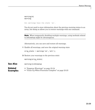 Restore Warnings
warning(w)
warning
All warnings have the state 'on'.
You do not need to store information about the previous warning states in an
array, but doing so allows you to restore warnings with one command.
Note When temporarily disabling multiple warnings, using methods related
to onCleanup might be advantageous.
Alternatively, you can save and restore all warnings.
1 Enable all warnings, and save the original warning state:
orig_state = warning('on','all');
2 Restore your warnings to the previous state:
warning(orig_state)
See Also warning | onCleanup
Related
Examples
• “Suppress Warnings” on page 23-34
• “Clean Up When Functions Complete” on page 23-23
23-39
 