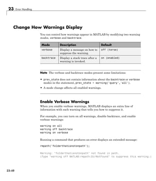23 Error Handling
Change How Warnings Display
You can control how warnings appear in MATLAB by modifying two warning
modes, verbose and backtrace.
Mode Description Default
verbose Display a message on how to
suppress the warning.
off (terse)
backtrace Display a stack trace after a
warning is invoked.
on (enabled)
Note The verbose and backtrace modes present some limitations:
• prev_state does not contain information about the backtrace or verbose
modes in the statement, prev_state = warning('query','all').
• A mode change affects all enabled warnings.
Enable Verbose Warnings
When you enable verbose warnings, MATLAB displays an extra line of
information with each warning that tells you how to suppress it.
For example, you can turn on all warnings, disable backtrace, and enable
verbose warnings:
warning on all
warning off backtrace
warning on verbose
Running a command that produces an error displays an extended message:
rmpath('folderthatisnotonpath');
Warning: "folderthatisnotonpath" not found in path.
(Type "warning off MATLAB:rmpath:DirNotFound" to suppress this warning.)
23-40
 
