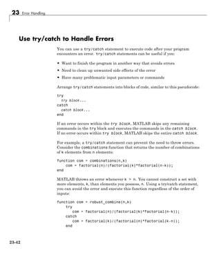 23 Error Handling
Use try/catch to Handle Errors
You can use a try/catch statement to execute code after your program
encounters an error. try/catch statements can be useful if you:
• Want to finish the program in another way that avoids errors
• Need to clean up unwanted side effects of the error
• Have many problematic input parameters or commands
Arrange try/catch statements into blocks of code, similar to this pseudocode:
try
try block...
catch
catch block...
end
If an error occurs within the try block, MATLAB skips any remaining
commands in the try block and executes the commands in the catch block.
If no error occurs within try block, MATLAB skips the entire catch block.
For example, a try/catch statement can prevent the need to throw errors.
Consider the combinations function that returns the number of combinations
of k elements from n elements:
function com = combinations(n,k)
com = factorial(n)/(factorial(k)*factorial(n-k));
end
MATLAB throws an error whenever k > n. You cannot construct a set with
more elements, k, than elements you possess, n. Using a try/catch statement,
you can avoid the error and execute this function regardless of the order of
inputs:
function com = robust_combine(n,k)
try
com = factorial(n)/(factorial(k)*factorial(n-k));
catch
com = factorial(k)/(factorial(n)*factorial(k-n));
end
23-42
 
