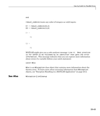 Use try/catch to Handle Errors
end
robust_combine treats any order of integers as valid inputs:
C1 = robust_combine(8,4)
C2 = robust_combine(4,8)
C1 =
70
C2 =
70
MATLAB might give you a code analyzer message: Line 4: Best practice
is for CATCH to be followed by an identifier that gets the error
information. This message indicates that you can capture more information
about errors if a variable follows your catch statement:
catch MExc
MExc is an MException class object that contains more information about the
thrown error. To learn more about accessing information from MException
objects, see “Exception Handling in a MATLAB Application” on page 23-2.
See Also MException | onCleanup
23-43
 