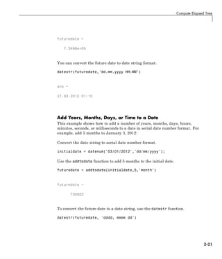 Compute Elapsed Time
futuredate =
7.3496e+05
You can convert the future date to date string format.
datestr(futuredate,'dd.mm.yyyy HH:MM')
ans =
27.03.2012 01:15
Add Years, Months, Days, or Time to a Date
This example shows how to add a number of years, months, days, hours,
minutes, seconds, or milliseconds to a date in serial date number format. For
example, add 5 months to January 3, 2012:
Convert the date string to serial date number format.
initialdate = datenum('03/01/2012','dd/mm/yyyy');
Use the addtodate function to add 5 months to the initial date.
futuredate = addtodate(initialdate,5,'month')
futuredate =
735023
To convert the future date to a date string, use the datestr function.
datestr(futuredate, 'dddd, mmmm dd')
2-21
 