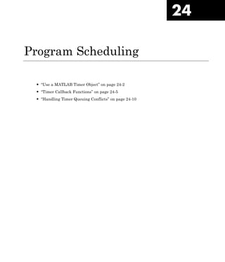 24
Program Scheduling
• “Use a MATLAB Timer Object” on page 24-2
• “Timer Callback Functions” on page 24-5
• “Handling Timer Queuing Conflicts” on page 24-10
 