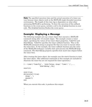 Use a MATLAB® Timer Object
Note The specified execution time and the actual execution of a timer can
vary because timer objects work in the MATLAB single-threaded execution
environment. The length of this time lag is dependent on what other
processing MATLAB is performing. To force the execution of the callback
functions in the event queue, include a call to the drawnow function in your
code. The drawnow function flushes the event queue.
Example: Displaying a Message
The following example sets up a timer object that executes a MATLAB
command string after 10 seconds elapse. The example creates a timer
object, specifying the values of two timer object properties, TimerFcn and
StartDelay. TimerFcn specifies the timer callback function. This is the
MATLAB command string or program file that you want to execute when
the timer fires. In the example, the timer callback function sets the value
of the MATLAB workspace variable stat and executes the MATLAB disp
command. The StartDelay property specifies how much time elapses before
the timer fires.
After creating the timer object, the example uses the start function to start
the timer object. (The additional commands in this example are included to
illustrate the timer but are not required for timer operation.)
t = timer('TimerFcn', 'stat=false; disp(''Timer!'')',...
'StartDelay',10);
start(t)
stat=true;
while(stat==true)
disp('.')
pause(1)
end
When you execute this code, it produces this output:
.
.
.
.
24-3
 