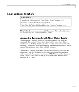 Timer Callback Functions
Timer Callback Functions
In this section...
“Associating Commands with Timer Object Events” on page 24-5
“Creating Callback Functions” on page 24-6
“Specifying the Value of Callback Function Properties” on page 24-8
Note Callback function execution might be delayed if the callback involves
a CPU-intensive task such as updating a figure.
Associating Commands with Timer Object Events
The timer object supports properties that let you specify the MATLAB
commands that execute when a timer fires, and for other timer object
events, such as starting, stopping, or when an error occurs. These are called
callbacks. To associate MATLAB commands with a timer object event, set the
value of the associated timer object callback property.
The following diagram shows when the events occur during execution of a
timer object and give the names of the timer object properties associated
with each event. For example, to associate MATLAB commands with a start
event, assign a value to the StartFcn callback property. Error callbacks
can occur at any time.
24-5
 