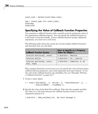 24 Program Scheduling
event_time = datestr(event.Data.time);
msg = [event_type txt1 event_time];
disp(msg)
disp(txt2)
Specifying the Value of Callback Function Properties
You associate a callback function with a specific event by setting the value of
the appropriate callback property. You can specify the callback function as
a cell array or function handle. If your callback function accepts additional
arguments, you must use a cell array.
The following table shows the syntax for several sample callback functions
and describes how you call them.
Callback Function Syntax
How to Specify as a Property
Value for Object t
function myfile(obj, event) t.StartFcn = @myfile
function myfile t.StartFcn = @(~,~)myfile
function myfile(obj, event,
arg1, arg2)
t.StartFcn = {@myfile, 5, 6}
This example illustrates several ways you can specify the value of timer object
callback function properties, some with arguments and some without. To see
the code of the callback function, my_callback_fcn, see “Example: Writing
a Callback Function” on page 24-7:
1 Create a timer object.
t = timer('StartDelay', 4, 'Period', 4, 'TasksToExecute', 2, ...
'ExecutionMode', 'fixedRate');
2 Specify the value of the StartFcn callback. Note that the example specifies
the value in a cell array because the callback function needs to access
arguments passed to it:
t.StartFcn = {@my_callback_fcn, 'My start message'};
24-8
 