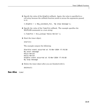 Timer Callback Functions
3 Specify the value of the StopFcn callback. Again, the value is specified in a
cell array because the callback function needs to access the arguments passed
to it:
t.StopFcn = { @my_callback_fcn, 'My stop message'};
4 Specify the value of the TimerFcn callback. The example specifies the
MATLAB commands in a text string:
t.TimerFcn = @(x,y)disp('Hello World!');
5 Start the timer object:
start(t)
The example outputs the following.
StartFcn event occurred at 10-Mar-2004 17:16:59
My start message
Hello World!
Hello World!
StopFcn event occurred at 10-Mar-2004 17:16:59
My stop message
6 Delete the timer object after you are finished with it.
delete(t)
See Also timer
24-9
 