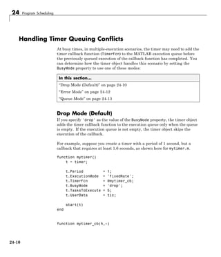 24 Program Scheduling
Handling Timer Queuing Conflicts
At busy times, in multiple-execution scenarios, the timer may need to add the
timer callback function (TimerFcn) to the MATLAB execution queue before
the previously queued execution of the callback function has completed. You
can determine how the timer object handles this scenario by setting the
BusyMode property to use one of these modes:
In this section...
“Drop Mode (Default)” on page 24-10
“Error Mode” on page 24-12
“Queue Mode” on page 24-13
Drop Mode (Default)
If you specify 'drop' as the value of the BusyMode property, the timer object
adds the timer callback function to the execution queue only when the queue
is empty. If the execution queue is not empty, the timer object skips the
execution of the callback.
For example, suppose you create a timer with a period of 1 second, but a
callback that requires at least 1.6 seconds, as shown here for mytimer.m.
function mytimer()
t = timer;
t.Period = 1;
t.ExecutionMode = 'fixedRate';
t.TimerFcn = @mytimer_cb;
t.BusyMode = 'drop';
t.TasksToExecute = 5;
t.UserData = tic;
start(t)
end
function mytimer_cb(h,~)
24-10
 