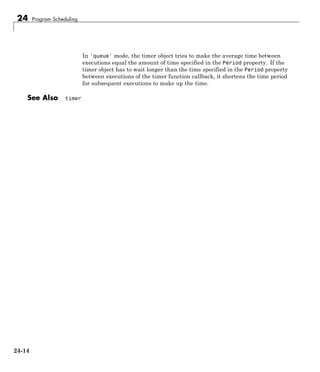 24 Program Scheduling
In 'queue' mode, the timer object tries to make the average time between
executions equal the amount of time specified in the Period property. If the
timer object has to wait longer than the time specified in the Period property
between executions of the timer function callback, it shortens the time period
for subsequent executions to make up the time.
See Also timer
24-14
 
