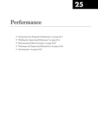 25
Performance
• “Analyzing Your Program’s Performance” on page 25-2
• “Profiling for Improving Performance” on page 25-4
• “Determining Profiler Coverage” on page 25-27
• “Techniques for Improving Performance” on page 25-29
• “Vectorization” on page 25-33
 