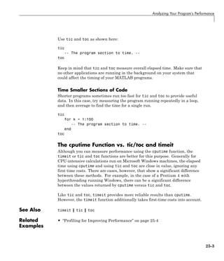 Analyzing Your Program’s Performance
Use tic and toc as shown here:
tic
-- The program section to time. --
toc
Keep in mind that tic and toc measure overall elapsed time. Make sure that
no other applications are running in the background on your system that
could affect the timing of your MATLAB programs.
Time Smaller Sections of Code
Shorter programs sometimes run too fast for tic and toc to provide useful
data. In this case, try measuring the program running repeatedly in a loop,
and then average to find the time for a single run.
tic
for k = 1:100
-- The program section to time. --
end
toc
The cputime Function vs. tic/toc and timeit
Although you can measure performance using the cputime function, the
timeit or tic and toc functions are better for this purpose. Generally for
CPU-intensive calculations run on Microsoft Windows machines, the elapsed
time using cputime and using tic and toc are close in value, ignoring any
first time costs. There are cases, however, that show a significant difference
between these methods. For example, in the case of a Pentium 4 with
hyperthreading running Windows, there can be a significant difference
between the values returned by cputime versus tic and toc.
Like tic and toc, timeit provides more reliable results than cputime.
However, the timeit function additionally takes first-time costs into account.
See Also timeit | tic | toc
Related
Examples
• “Profiling for Improving Performance” on page 25-4
25-3
 