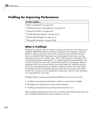 25 Performance
Profiling for Improving Performance
In this section...
“What Is Profiling?” on page 25-4
“Profiling Process and Guidelines” on page 25-5
“Using the Profiler” on page 25-6
“Profile Summary Report” on page 25-12
“Profile Detail Report” on page 25-14
“The profile Function” on page 25-20
What Is Profiling?
Profiling is a way to measure where a program spends time. To assist you in
profiling, MATLAB software provides a graphical user interface, called the
Profiler, which is based on the results returned by the profile function.
Once you identify which functions are consuming the most time, you can
determine why you are calling them. Then, look for ways to minimize their
use and thus improve performance. It is often helpful to decide whether the
number of times the code calls a particular function is reasonable. Because
programs often have several layers, your code might not explicitly call the
most time-consuming functions. Rather, functions within your code might
be calling other time-consuming functions that can be several layers down
in the code. In this case it is important to determine which of your functions
are responsible for such calls.
Profiling helps to uncover performance problems that you can solve by:
• Avoiding unnecessary computation, which can arise from oversight
• Changing your algorithm to avoid costly functions
• Avoiding recomputation by storing results for future use
When profiling spends most of its time on calls to a few built-in functions, you
have probably optimized the code as much as you can.
25-4
 