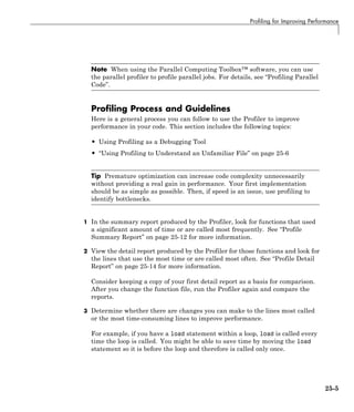 Profiling for Improving Performance
Note When using the Parallel Computing Toolbox™ software, you can use
the parallel profiler to profile parallel jobs. For details, see “Profiling Parallel
Code”.
Profiling Process and Guidelines
Here is a general process you can follow to use the Profiler to improve
performance in your code. This section includes the following topics:
• Using Profiling as a Debugging Tool
• “Using Profiling to Understand an Unfamiliar File” on page 25-6
Tip Premature optimization can increase code complexity unnecessarily
without providing a real gain in performance. Your first implementation
should be as simple as possible. Then, if speed is an issue, use profiling to
identify bottlenecks.
1 In the summary report produced by the Profiler, look for functions that used
a significant amount of time or are called most frequently. See “Profile
Summary Report” on page 25-12 for more information.
2 View the detail report produced by the Profiler for those functions and look for
the lines that use the most time or are called most often. See “Profile Detail
Report” on page 25-14 for more information.
Consider keeping a copy of your first detail report as a basis for comparison.
After you change the function file, run the Profiler again and compare the
reports.
3 Determine whether there are changes you can make to the lines most called
or the most time-consuming lines to improve performance.
For example, if you have a load statement within a loop, load is called every
time the loop is called. You might be able to save time by moving the load
statement so it is before the loop and therefore is called only once.
25-5
 