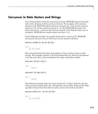 Carryover in Date Vectors and Strings
Carryover in Date Vectors and Strings
If an element falls outside the conventional range, MATLAB adjusts both that
date vector element and the previous element. For example, if the minutes
element is 70, MATLAB adjusts the hours element by 1 and sets the minutes
element to 10. If the minutes element is -15, then MATLAB decreases the
hours element by 1 and sets the minutes element to 45. Month values are an
exception. MATLAB sets month values less than 1 to 1.
In the following example, the month element has a value of 22. MATLAB
increments the year value to 2010 and sets the month to October.
datestr([2009 22 03 00 00 00])
ans =
03-Oct-2010
The carrying forward of values also applies to time and day values in date
strings. For example, October 3, 2010 and September 33, 2010 are interpreted
to be the same date, and correspond to the same serial date number.
datenum('03-Oct-2010')
ans =
734414
datenum('33-Sep-2010')
ans =
734414
The following example takes the input month (07, or July), finds the last day
of the previous month (June 30), and subtracts the number of days in the field
specifier (5 days) from that date to yield a return date of June 25, 2010.
datestr([2010 07 -05 00 00 00])
ans =
25-Jun-2010
2-23
 