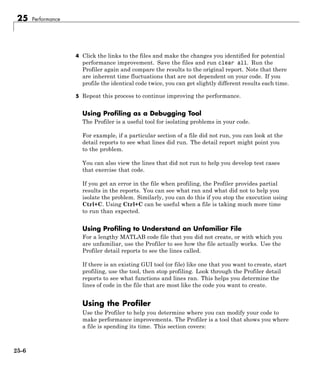 25 Performance
4 Click the links to the files and make the changes you identified for potential
performance improvement. Save the files and run clear all. Run the
Profiler again and compare the results to the original report. Note that there
are inherent time fluctuations that are not dependent on your code. If you
profile the identical code twice, you can get slightly different results each time.
5 Repeat this process to continue improving the performance.
Using Profiling as a Debugging Tool
The Profiler is a useful tool for isolating problems in your code.
For example, if a particular section of a file did not run, you can look at the
detail reports to see what lines did run. The detail report might point you
to the problem.
You can also view the lines that did not run to help you develop test cases
that exercise that code.
If you get an error in the file when profiling, the Profiler provides partial
results in the reports. You can see what ran and what did not to help you
isolate the problem. Similarly, you can do this if you stop the execution using
Ctrl+C. Using Ctrl+C can be useful when a file is taking much more time
to run than expected.
Using Profiling to Understand an Unfamiliar File
For a lengthy MATLAB code file that you did not create, or with which you
are unfamiliar, use the Profiler to see how the file actually works. Use the
Profiler detail reports to see the lines called.
If there is an existing GUI tool (or file) like one that you want to create, start
profiling, use the tool, then stop profiling. Look through the Profiler detail
reports to see what functions and lines ran. This helps you determine the
lines of code in the file that are most like the code you want to create.
Using the Profiler
Use the Profiler to help you determine where you can modify your code to
make performance improvements. The Profiler is a tool that shows you where
a file is spending its time. This section covers:
25-6
 