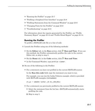 Profiling for Improving Performance
• “Running the Profiler” on page 25-7
• “Profiling a Graphical User Interface” on page 25-8
• “Profiling Statements from the Command Window” on page 25-9
• “Changing Fonts for the Profiler” on page 25-9
• “Troubleshooting” on page 25-9
For information about the reports generated by the Profiler, see “Profile
Summary Report” on page 25-12 and “Profile Detail Report” on page 25-14.
Running the Profiler
To profile a MATLAB code file or a line of code:
1 Launch the Profiler using one of the following methods:
• On the Editor tab, in the Run section, click Run and Time. If you use
this method, the Profiler automatically profiles the code in the current
Editor tab, so skip to step 5.
• On the Home tab, in the Code section, click Run and Time.
• In the Command Window, type profile viewer.
2 Do one of the following in the Profiler:
• For a statement you have not profiled in the current MATLAB session:
In the Run this code field, type the statement you want to run.
For example, you can run the Lotka-Volterra example, which is provided
with MATLAB examples (lotkademo):
[t,y] = ode23('lotka',[0 2],[20;20])
• For a statement you previously profiled in the current MATLAB session:
1 Select the statement from the list box—MATLAB automatically starts
profiling the code.
2 Skip to step 5.
25-7
 