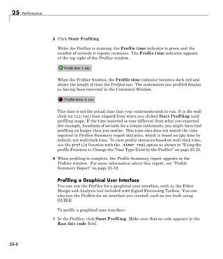 25 Performance
3 Click Start Profiling.
While the Profiler is running, the Profile time indicator is green and the
number of seconds it reports increases. The Profile time indicator appears
at the top right of the Profiler window.
When the Profiler finishes, the Profile time indicator becomes dark red and
shows the length of time the Profiler ran. The statements you profiled display
as having been executed in the Command Window.
This time is not the actual time that your statements took to run. It is the wall
clock (or tic/toc) time elapsed from when you clicked Start Profiling until
profiling stops. If the time reported is very different from what you expected
(for example, hundreds of seconds for a simple statement), you might have had
profiling on longer than you realize. This time also does not match the time
reported in Profiler Summary report statistics, which is based on cpu time by
default, not wall clock time. To view profile statistics based on wall clock time,
use the profile function with the -timer real option as shown in “Using the
profile Function to Change the Time Type Used by the Profiler” on page 25-25.
4 When profiling is complete, the Profile Summary report appears in the
Profiler window. For more information about this report, see “Profile
Summary Report” on page 25-12.
Profiling a Graphical User Interface
You can run the Profiler for a graphical user interface, such as the Filter
Design and Analysis tool included with Signal Processing Toolbox. You can
also run the Profiler for an interface you created, such as one built using
GUIDE.
To profile a graphical user interface:
1 In the Profiler, click Start Profiling. Make sure that no code appears in the
Run this code field.
25-8
 