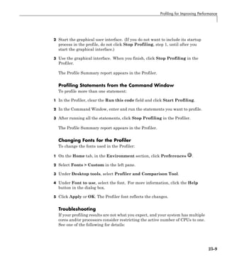 Profiling for Improving Performance
2 Start the graphical user interface. (If you do not want to include its startup
process in the profile, do not click Stop Profiling, step 1, until after you
start the graphical interface.)
3 Use the graphical interface. When you finish, click Stop Profiling in the
Profiler.
The Profile Summary report appears in the Profiler.
Profiling Statements from the Command Window
To profile more than one statement:
1 In the Profiler, clear the Run this code field and click Start Profiling.
2 In the Command Window, enter and run the statements you want to profile.
3 After running all the statements, click Stop Profiling in the Profiler.
The Profile Summary report appears in the Profiler.
Changing Fonts for the Profiler
To change the fonts used in the Profiler:
1 On the Home tab, in the Environment section, click Preferences .
2 Select Fonts > Custom in the left pane.
3 Under Desktop tools, select Profiler and Comparison Tool.
4 Under Font to use, select the font. For more information, click the Help
button in the dialog box.
5 Click Apply or OK. The Profiler font reflects the changes.
Troubleshooting
If your profiling results are not what you expect, and your system has multiple
cores and/or processors consider restricting the active number of CPUs to one.
See one of the following for details:
25-9
 