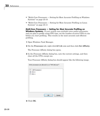 25 Performance
• “Multi-Core Processors — Setting for Most Accurate Profiling on Windows
Systems” on page 25-10
• “Multi-Core Processors — Setting for Most Accurate Profiling on Linux
Systems” on page 25-11
Multi-Core Processors — Setting for Most Accurate Profiling on
Windows Systems. If your system uses multiple cores and/or processors,
and you plan to profile using CPU time, set the number of active CPUs to one
before you start profiling. This results in the most accurate and efficient
profiling.
1 Open Windows Task Manager.
2 On the Processes tab, right-click MATLAB.exe and then click Set Affinity.
The Processor Affinity dialog box opens.
3 In the Processor Affinity dialog box, note the current settings, and then
clear all the CPUs except one.
Your Processor Affinity dialog box should appear like the following image.
4 Click OK.
25-10
 