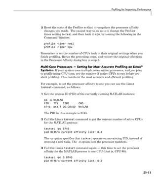 Profiling for Improving Performance
5 Reset the state of the Profiler so that it recognizes the processor affinity
changes you made. The easiest way to do so is to change the Profiler
timer setting to real and then back to cpu, by issuing the following in the
Command Window:
profile -timer real
profile -timer cpu
Remember to set the number of CPUs back to their original settings when you
finish profiling. Rerun the preceding steps, and restore the original selections
in the Processor Affinity dialog box in step 3.
Multi-Core Processors — Setting for Most Accurate Profiling on Linux®
Systems. If your system uses multiple cores and/or processors, and you plan
to profile using CPU time, set the number of active CPUs to one before you
start profiling. This results in the most accurate and efficient profiling.
For example, to set the processor affinity to one you can use the Linux
taskset command, as follows:
1 Get the process ID (PID) of the currently running MATLAB instance:
ps -C MATLAB
PID TTY TIME CMD
8745 pts/1 00:00:50 MATLAB
The PID in this example is 8745.
2 Call the Linux taskset command to get the current number of active CPUs
for the MATLAB process:
taskset -pc 8745
pid 8745's current affinity list: 0-3
The -p option specifies that taskset operate on an existing PID, instead of
creating a new task. The -c option lists the processor numbers.
3 Call the Linux taskset command again — this time to set the processor
affinity for the MATLAB process to one CPU (that is, CPU #0):
taskset -pc 0 8745
pid 8745's current affinity list: 0-3
25-11
 