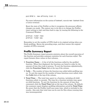 25 Performance
pid 8745's new affinity list: 0
For more information on the syntax of taskset, execute man taskset from
a Linux terminal.
Reset the state of the Profiler so that it recognizes the processor affinity
changes you made. The easiest way to do this is to change the Profiler
timer setting to real and then back to cpu, by issuing the following in the
Command Window:
profile -timer real
profile -timer cpu
Remember to set the number of CPUs back to its original setting when you
finish profiling. Rerun the preceding steps, and then restore the original
number of CPUs returned.
Profile Summary Report
The Profile Summary report presents statistics about the overall execution of
the function and provides summary statistics for each function called. The
report formats these values in four columns.
• Function Name — A list of all the functions called by the profiled
function. When first displayed, the functions are listed in order by the
amount of time they took to process. To sort the functions alphabetically,
click the Function Name link at the top of the column.
• Calls — The number of times the function was called while profiling was
on. To sort the report by the number of times functions were called, click
the Calls link at the top of the column.
• Total Time — The total time spent in a function, including all child
functions called, in seconds. The time for a function includes time spent
on child functions. To sort the functions by the amount of time they
consumed, click the Total Time link at the top of the column. By default,
the summary report displays profiling information sorted by Total Time.
Be aware that the Profiler itself uses some time, which is included in the
results. Also note that total time can be zero for files whose running time
was inconsequential.
25-12
 