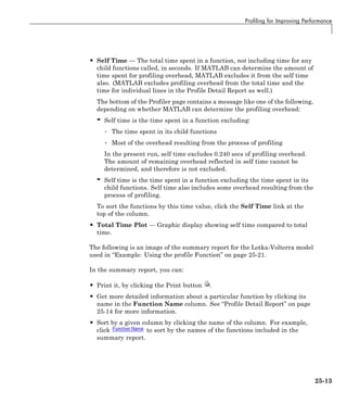 Profiling for Improving Performance
• Self Time — The total time spent in a function, not including time for any
child functions called, in seconds. If MATLAB can determine the amount of
time spent for profiling overhead, MATLAB excludes it from the self time
also. (MATLAB excludes profiling overhead from the total time and the
time for individual lines in the Profile Detail Report as well.)
The bottom of the Profiler page contains a message like one of the following,
depending on whether MATLAB can determine the profiling overhead:
- Self time is the time spent in a function excluding:
• The time spent in its child functions
• Most of the overhead resulting from the process of profiling
In the present run, self time excludes 0.240 secs of profiling overhead.
The amount of remaining overhead reflected in self time cannot be
determined, and therefore is not excluded.
- Self time is the time spent in a function excluding the time spent in its
child functions. Self time also includes some overhead resulting from the
process of profiling.
To sort the functions by this time value, click the Self Time link at the
top of the column.
• Total Time Plot — Graphic display showing self time compared to total
time.
The following is an image of the summary report for the Lotka-Volterra model
used in “Example: Using the profile Function” on page 25-21.
In the summary report, you can:
• Print it, by clicking the Print button .
• Get more detailed information about a particular function by clicking its
name in the Function Name column. See “Profile Detail Report” on page
25-14 for more information.
• Sort by a given column by clicking the name of the column. For example,
click to sort by the names of the functions included in the
summary report.
25-13
 