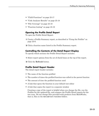 Profiling for Improving Performance
• “Child Functions” on page 25-17
• “Code Analyzer Results” on page 25-18
• “File Coverage” on page 25-19
• “Function Listing” on page 25-19
Opening the Profile Detail Report
To open the Profile Detail Report:
1 Create a Profile Summary report, as described in “Using the Profiler” on
page 25-6.
2 Click a function name listed in the Profile Summary report.
Controlling the Contents of the Detail Report Display
To specify which sections the Profile Detail Report includes:
1 Select report options from the set of check boxes at the top of the report.
2 Click the Refresh button.
Profile Detail Report Header
The detail report header includes:
• The name of the function profiled
• The number of times the profiled function was called in the parent function
• The amount of time the profiled function used
• A link that opens the function in your default text editor
• A link that copies the report to a separate window
Creating a copy of the report is helpful when you change the file, run the
Profiler for the updated file, and compare the Profile Detail reports for the
two runs. Do not change files provided with products from MathWorks,
that is, files in the matlabroot/toolbox folders.
25-15
 