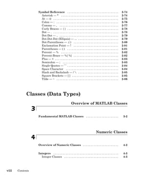 Symbol Reference . . . . . . . . . . . . . . . . . . . . . . . . . . . . . . . . . 2-74
Asterisk — * . . . . . . . . . . . . . . . . . . . . . . . . . . . . . . . . . . . . . 2-74
At — @ . . . . . . . . . . . . . . . . . . . . . . . . . . . . . . . . . . . . . . . . . . 2-75
Colon — : . . . . . . . . . . . . . . . . . . . . . . . . . . . . . . . . . . . . . . . . 2-76
Comma — , . . . . . . . . . . . . . . . . . . . . . . . . . . . . . . . . . . . . . . 2-77
Curly Braces — { } . . . . . . . . . . . . . . . . . . . . . . . . . . . . . . . . . 2-78
Dot — . . . . . . . . . . . . . . . . . . . . . . . . . . . . . . . . . . . . . . . . . . . 2-78
Dot-Dot — .. . . . . . . . . . . . . . . . . . . . . . . . . . . . . . . . . . . . . . . 2-79
Dot-Dot-Dot (Ellipsis) — ... . . . . . . . . . . . . . . . . . . . . . . . . . . 2-79
Dot-Parentheses — .( ) . . . . . . . . . . . . . . . . . . . . . . . . . . . . . 2-80
Exclamation Point — ! . . . . . . . . . . . . . . . . . . . . . . . . . . . . . 2-81
Parentheses — ( ) . . . . . . . . . . . . . . . . . . . . . . . . . . . . . . . . . 2-81
Percent — % . . . . . . . . . . . . . . . . . . . . . . . . . . . . . . . . . . . . . 2-82
Percent-Brace — %{ %} . . . . . . . . . . . . . . . . . . . . . . . . . . . . . 2-82
Plus — + . . . . . . . . . . . . . . . . . . . . . . . . . . . . . . . . . . . . . . . . . 2-83
Semicolon — ; . . . . . . . . . . . . . . . . . . . . . . . . . . . . . . . . . . . . 2-83
Single Quotes — ’ ’ . . . . . . . . . . . . . . . . . . . . . . . . . . . . . . . . . 2-84
Space Character . . . . . . . . . . . . . . . . . . . . . . . . . . . . . . . . . . 2-84
Slash and Backslash — /  . . . . . . . . . . . . . . . . . . . . . . . . . . 2-85
Square Brackets — [ ] . . . . . . . . . . . . . . . . . . . . . . . . . . . . . . 2-85
Tilde — ~ . . . . . . . . . . . . . . . . . . . . . . . . . . . . . . . . . . . . . . . . 2-86
Classes (Data Types)
Overview of MATLAB Classes
3
Fundamental MATLAB Classes . . . . . . . . . . . . . . . . . . . . . 3-2
Numeric Classes
4
Overview of Numeric Classes . . . . . . . . . . . . . . . . . . . . . . . 4-2
Integers . . . . . . . . . . . . . . . . . . . . . . . . . . . . . . . . . . . . . . . . . . 4-3
Integer Classes . . . . . . . . . . . . . . . . . . . . . . . . . . . . . . . . . . . 4-3
viii Contents
 